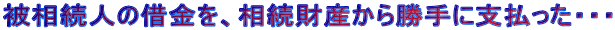 被相続人の借金を、相続財産から勝手に支払った・・・ 